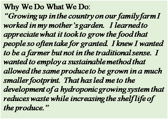 Text Box: Why We Do What We Do:
Growing up in the country on our family farm I worked in my mothers garden.   I learned to appreciate what it took to grow the food that people so often take for granted.  I knew I wanted to be a farmer but not in the traditional sense.  I wanted to employ a sustainable method that allowed the same produce to be grown in a much smaller footprint.  That has led me to the development of a hydroponic growing system that reduces waste while increasing the shelf life of the produce.

